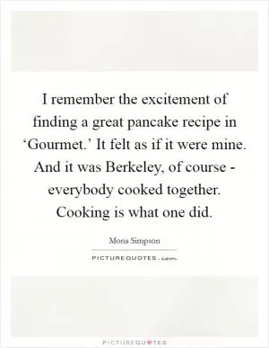 I remember the excitement of finding a great pancake recipe in ‘Gourmet.’ It felt as if it were mine. And it was Berkeley, of course - everybody cooked together. Cooking is what one did Picture Quote #1