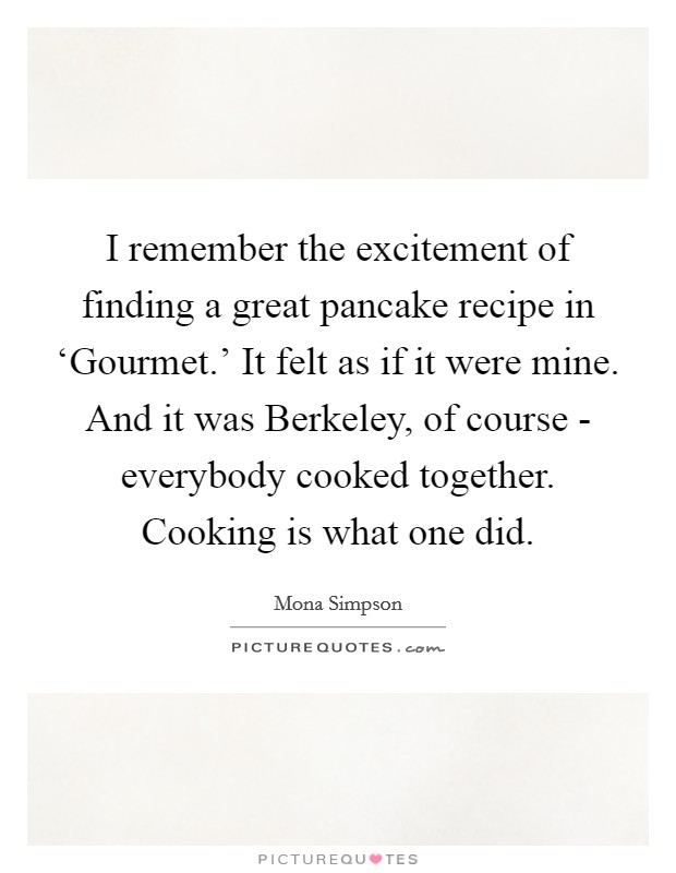 I remember the excitement of finding a great pancake recipe in ‘Gourmet.' It felt as if it were mine. And it was Berkeley, of course - everybody cooked together. Cooking is what one did. Picture Quote #1