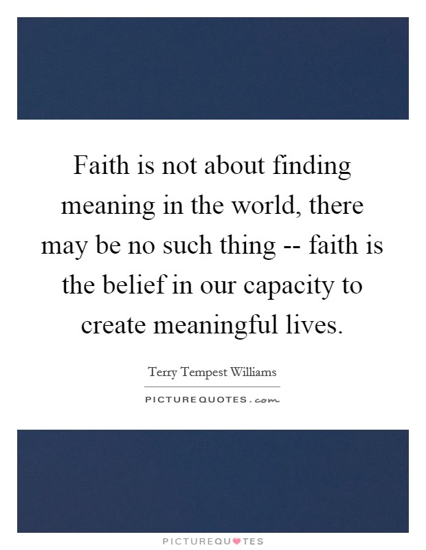 Faith is not about finding meaning in the world, there may be no such thing -- faith is the belief in our capacity to create meaningful lives. Picture Quote #1