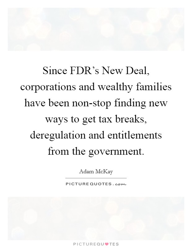 Since FDR's New Deal, corporations and wealthy families have been non-stop finding new ways to get tax breaks, deregulation and entitlements from the government. Picture Quote #1