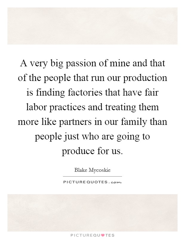 A very big passion of mine and that of the people that run our production is finding factories that have fair labor practices and treating them more like partners in our family than people just who are going to produce for us. Picture Quote #1