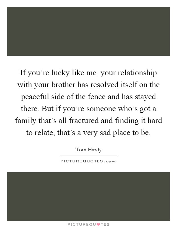 If you're lucky like me, your relationship with your brother has resolved itself on the peaceful side of the fence and has stayed there. But if you're someone who's got a family that's all fractured and finding it hard to relate, that's a very sad place to be. Picture Quote #1