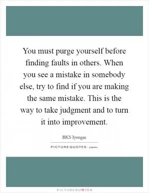 You must purge yourself before finding faults in others. When you see a mistake in somebody else, try to find if you are making the same mistake. This is the way to take judgment and to turn it into improvement Picture Quote #1