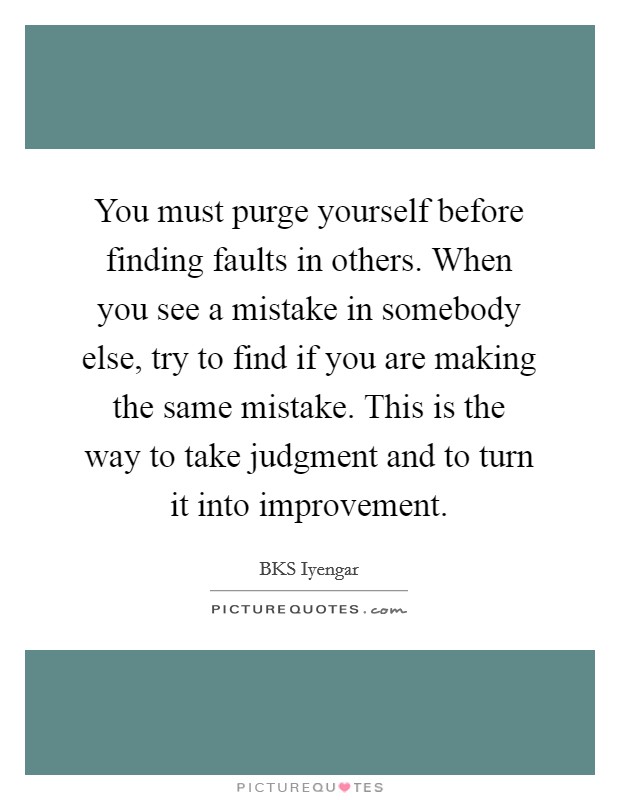 You must purge yourself before finding faults in others. When you see a mistake in somebody else, try to find if you are making the same mistake. This is the way to take judgment and to turn it into improvement. Picture Quote #1