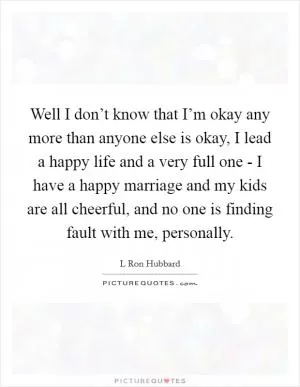 Well I don’t know that I’m okay any more than anyone else is okay, I lead a happy life and a very full one - I have a happy marriage and my kids are all cheerful, and no one is finding fault with me, personally Picture Quote #1
