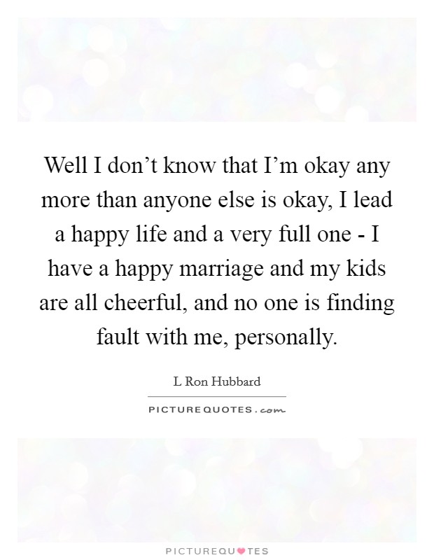 Well I don't know that I'm okay any more than anyone else is okay, I lead a happy life and a very full one - I have a happy marriage and my kids are all cheerful, and no one is finding fault with me, personally. Picture Quote #1