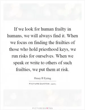 If we look for human frailty in humans, we will always find it. When we focus on finding the frailties of those who hold priesthood keys, we run risks for ourselves. When we speak or write to others of such frailties, we put them at risk Picture Quote #1