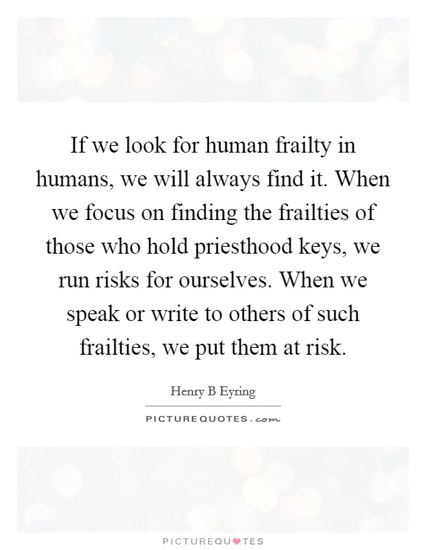 If we look for human frailty in humans, we will always find it. When we focus on finding the frailties of those who hold priesthood keys, we run risks for ourselves. When we speak or write to others of such frailties, we put them at risk. Picture Quote #1