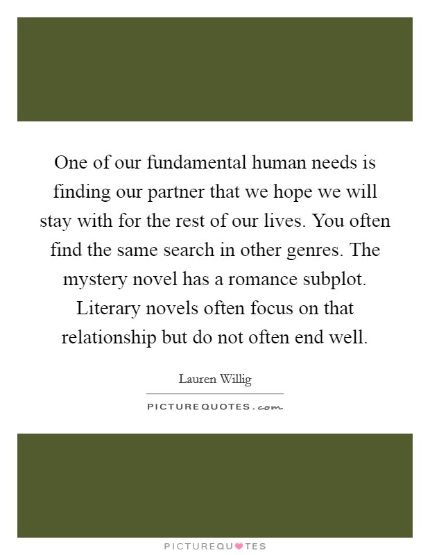 One of our fundamental human needs is finding our partner that we hope we will stay with for the rest of our lives. You often find the same search in other genres. The mystery novel has a romance subplot. Literary novels often focus on that relationship but do not often end well. Picture Quote #1