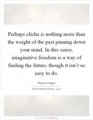 Perhaps cliche is nothing more than the weight of the past pinning down your mind. In this sense, imaginative freedom is a way of finding the future, though it isn’t so easy to do Picture Quote #1