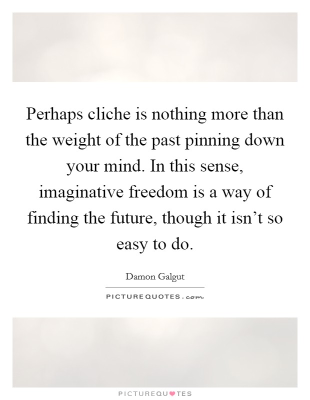 Perhaps cliche is nothing more than the weight of the past pinning down your mind. In this sense, imaginative freedom is a way of finding the future, though it isn't so easy to do. Picture Quote #1