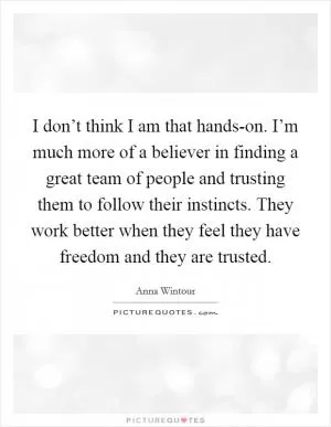 I don’t think I am that hands-on. I’m much more of a believer in finding a great team of people and trusting them to follow their instincts. They work better when they feel they have freedom and they are trusted Picture Quote #1