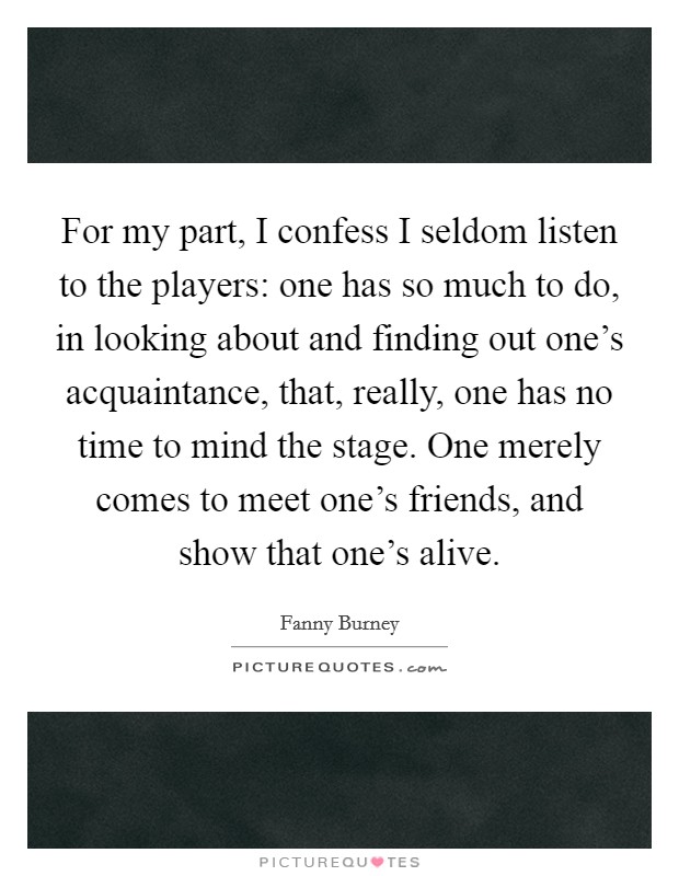 For my part, I confess I seldom listen to the players: one has so much to do, in looking about and finding out one's acquaintance, that, really, one has no time to mind the stage. One merely comes to meet one's friends, and show that one's alive. Picture Quote #1