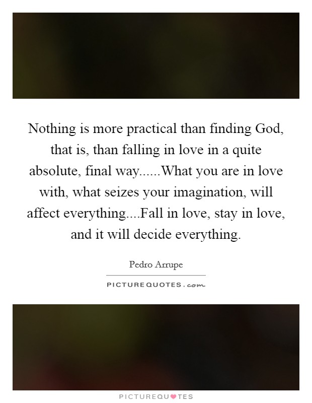 Nothing is more practical than finding God, that is, than falling in love in a quite absolute, final way......What you are in love with, what seizes your imagination, will affect everything....Fall in love, stay in love, and it will decide everything. Picture Quote #1