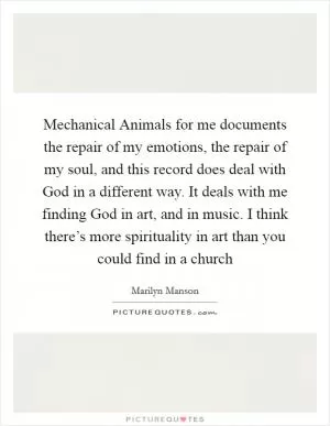 Mechanical Animals for me documents the repair of my emotions, the repair of my soul, and this record does deal with God in a different way. It deals with me finding God in art, and in music. I think there’s more spirituality in art than you could find in a church Picture Quote #1