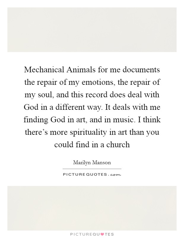 Mechanical Animals for me documents the repair of my emotions, the repair of my soul, and this record does deal with God in a different way. It deals with me finding God in art, and in music. I think there's more spirituality in art than you could find in a church Picture Quote #1