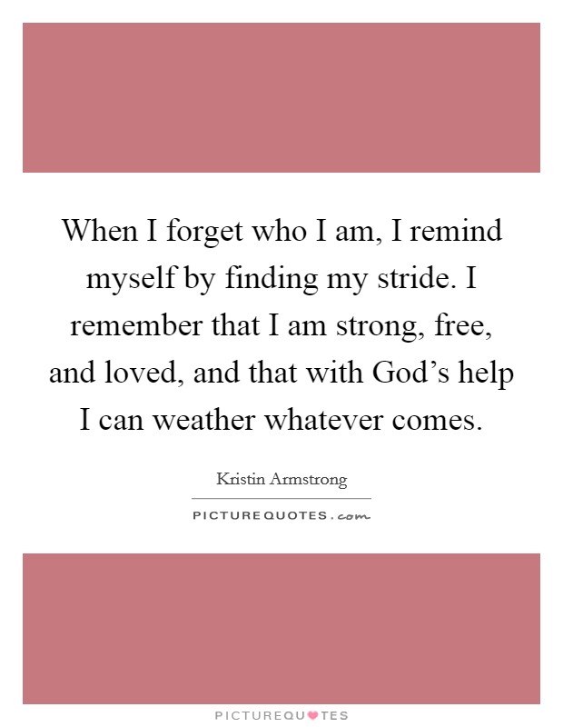When I forget who I am, I remind myself by finding my stride. I remember that I am strong, free, and loved, and that with God's help I can weather whatever comes. Picture Quote #1