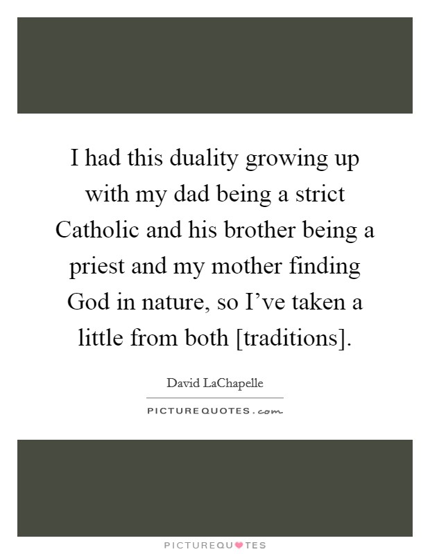 I had this duality growing up with my dad being a strict Catholic and his brother being a priest and my mother finding God in nature, so I've taken a little from both [traditions]. Picture Quote #1