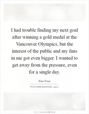 I had trouble finding my next goal after winning a gold medal at the Vancouver Olympics, but the interest of the public and my fans in me got even bigger. I wanted to get away from the pressure, even for a single day Picture Quote #1
