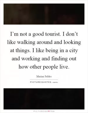 I’m not a good tourist. I don’t like walking around and looking at things. I like being in a city and working and finding out how other people live Picture Quote #1