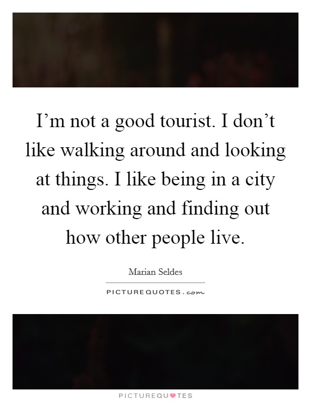 I'm not a good tourist. I don't like walking around and looking at things. I like being in a city and working and finding out how other people live. Picture Quote #1