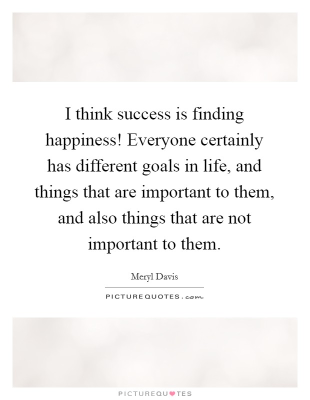 I think success is finding happiness! Everyone certainly has different goals in life, and things that are important to them, and also things that are not important to them. Picture Quote #1