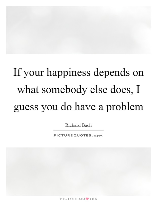If your happiness depends on what somebody else does, I guess you do have a problem Picture Quote #1