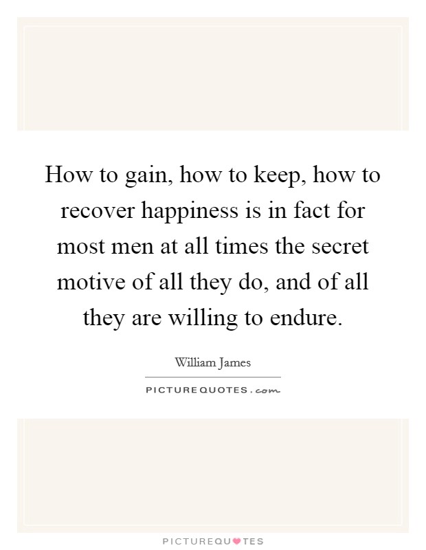 How to gain, how to keep, how to recover happiness is in fact for most men at all times the secret motive of all they do, and of all they are willing to endure. Picture Quote #1