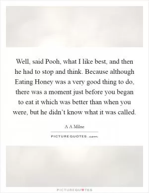 Well, said Pooh, what I like best, and then he had to stop and think. Because although Eating Honey was a very good thing to do, there was a moment just before you began to eat it which was better than when you were, but he didn’t know what it was called Picture Quote #1