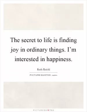 The secret to life is finding joy in ordinary things. I’m interested in happiness Picture Quote #1