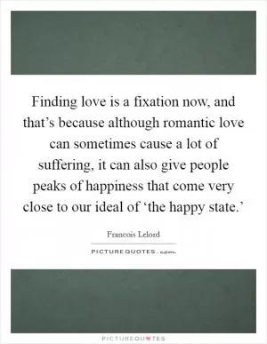 Finding love is a fixation now, and that’s because although romantic love can sometimes cause a lot of suffering, it can also give people peaks of happiness that come very close to our ideal of ‘the happy state.’ Picture Quote #1