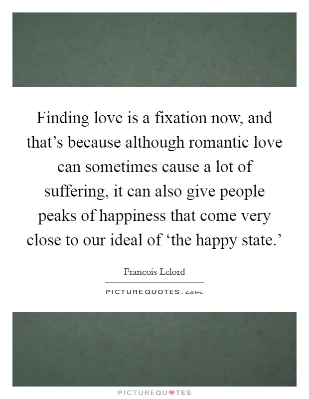 Finding love is a fixation now, and that's because although romantic love can sometimes cause a lot of suffering, it can also give people peaks of happiness that come very close to our ideal of ‘the happy state.' Picture Quote #1