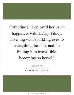 Catherine [...] enjoyed her usual happiness with Henry Tilney, listening with sparkling eyes to everything he said; and, in finding him irresistible, becoming so herself Picture Quote #1
