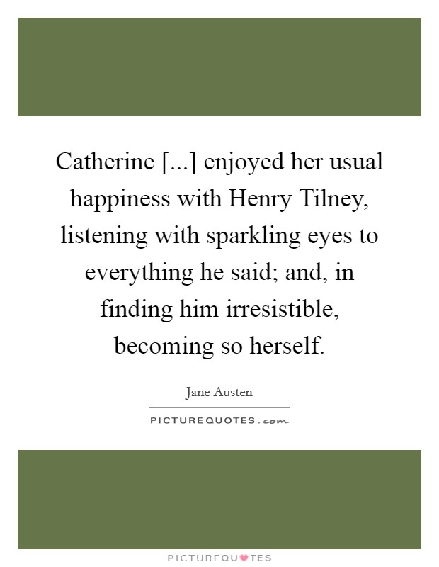 Catherine [...] enjoyed her usual happiness with Henry Tilney, listening with sparkling eyes to everything he said; and, in finding him irresistible, becoming so herself. Picture Quote #1