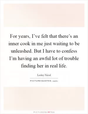 For years, I’ve felt that there’s an inner cook in me just waiting to be unleashed. But I have to confess I’m having an awful lot of trouble finding her in real life Picture Quote #1