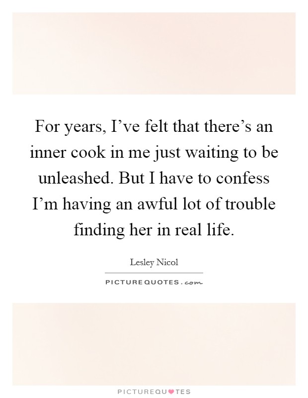 For years, I've felt that there's an inner cook in me just waiting to be unleashed. But I have to confess I'm having an awful lot of trouble finding her in real life. Picture Quote #1