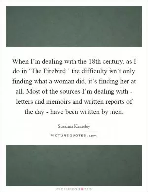 When I’m dealing with the 18th century, as I do in ‘The Firebird,’ the difficulty isn’t only finding what a woman did, it’s finding her at all. Most of the sources I’m dealing with - letters and memoirs and written reports of the day - have been written by men Picture Quote #1
