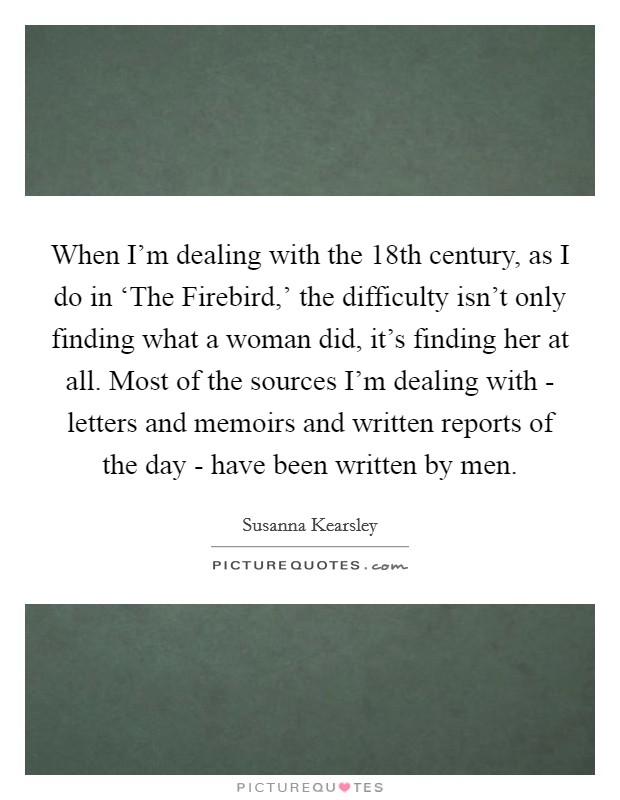 When I'm dealing with the 18th century, as I do in ‘The Firebird,' the difficulty isn't only finding what a woman did, it's finding her at all. Most of the sources I'm dealing with - letters and memoirs and written reports of the day - have been written by men. Picture Quote #1