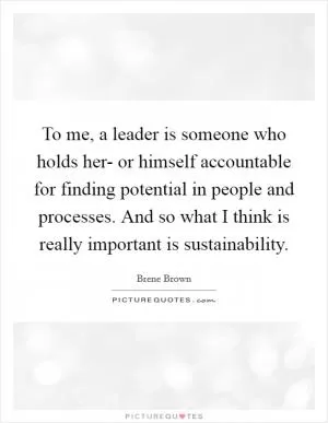 To me, a leader is someone who holds her- or himself accountable for finding potential in people and processes. And so what I think is really important is sustainability Picture Quote #1