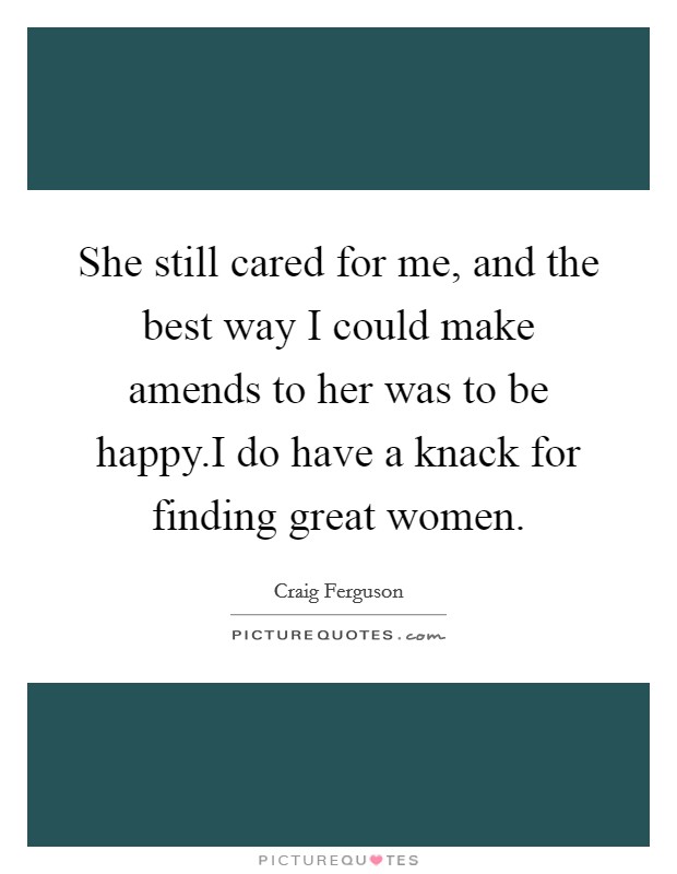 She still cared for me, and the best way I could make amends to her was to be happy.I do have a knack for finding great women. Picture Quote #1