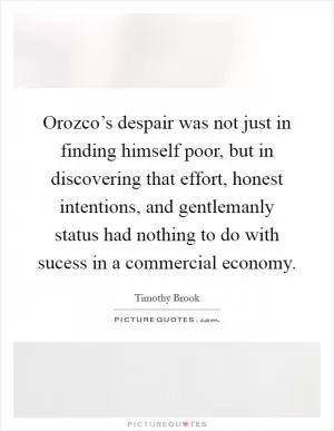 Orozco’s despair was not just in finding himself poor, but in discovering that effort, honest intentions, and gentlemanly status had nothing to do with sucess in a commercial economy Picture Quote #1