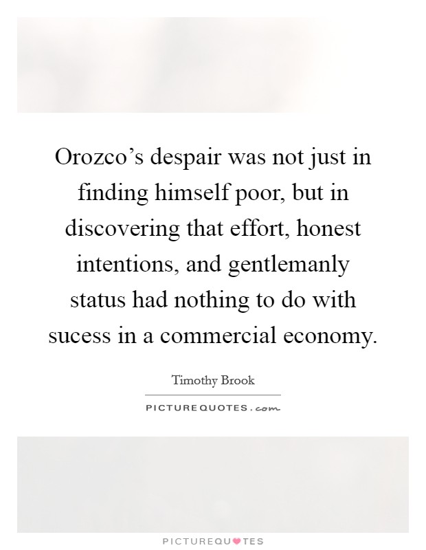 Orozco's despair was not just in finding himself poor, but in discovering that effort, honest intentions, and gentlemanly status had nothing to do with sucess in a commercial economy. Picture Quote #1