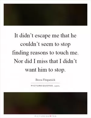 It didn’t escape me that he couldn’t seem to stop finding reasons to touch me. Nor did I miss that I didn’t want him to stop Picture Quote #1