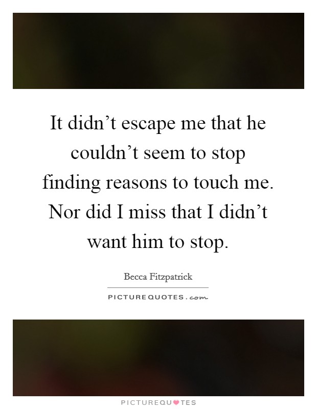 It didn't escape me that he couldn't seem to stop finding reasons to touch me. Nor did I miss that I didn't want him to stop. Picture Quote #1