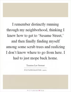 I remember distinctly running through my neighborhood, thinking I knew how to get to ‘Sesame Street,’ and then finally finding myself among some scrub trees and realizing I don’t know where to go from here. I had to just mope back home Picture Quote #1