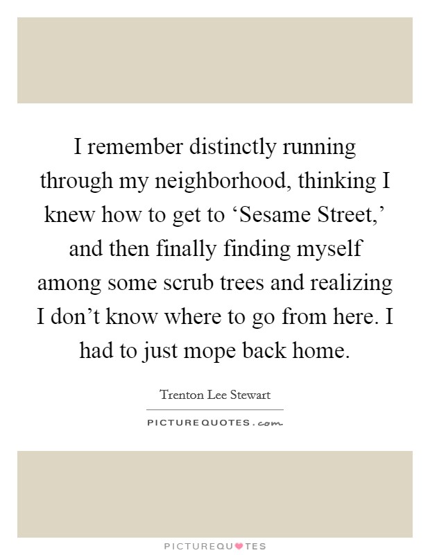 I remember distinctly running through my neighborhood, thinking I knew how to get to ‘Sesame Street,' and then finally finding myself among some scrub trees and realizing I don't know where to go from here. I had to just mope back home. Picture Quote #1