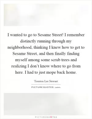 I wanted to go to Sesame Street! I remember distinctly running through my neighborhood, thinking I knew how to get to Sesame Street, and then finally finding myself among some scrub trees and realizing I don’t know where to go from here. I had to just mope back home Picture Quote #1