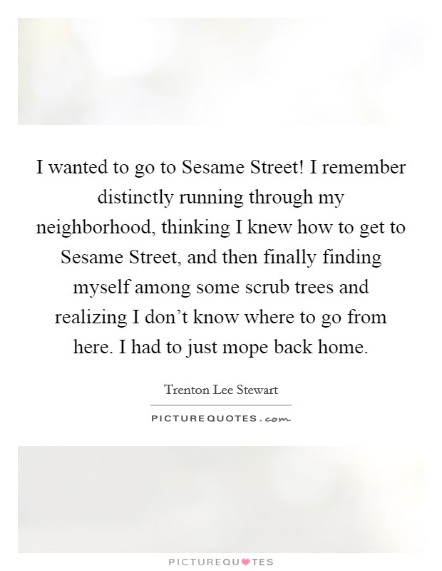 I wanted to go to Sesame Street! I remember distinctly running through my neighborhood, thinking I knew how to get to Sesame Street, and then finally finding myself among some scrub trees and realizing I don't know where to go from here. I had to just mope back home. Picture Quote #1
