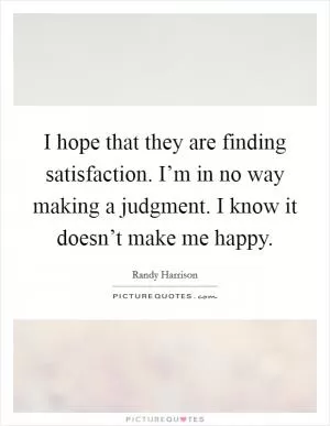 I hope that they are finding satisfaction. I’m in no way making a judgment. I know it doesn’t make me happy Picture Quote #1