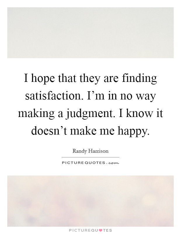 I hope that they are finding satisfaction. I'm in no way making a judgment. I know it doesn't make me happy. Picture Quote #1